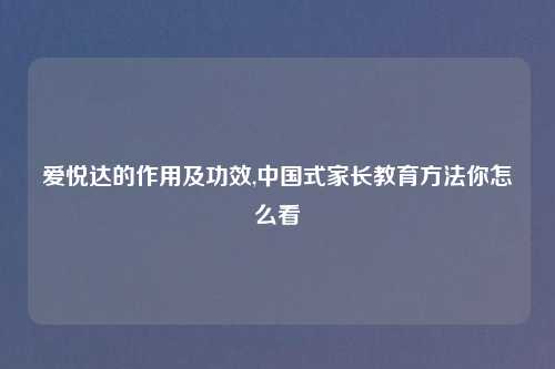 爱悦达的作用及功效,中国式家长教育方法你怎么看