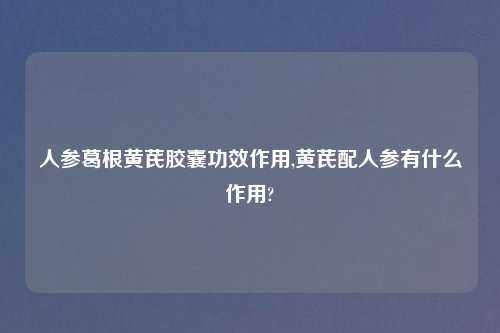 人参葛根黄芪胶囊功效作用,黄芪配人参有什么作用?