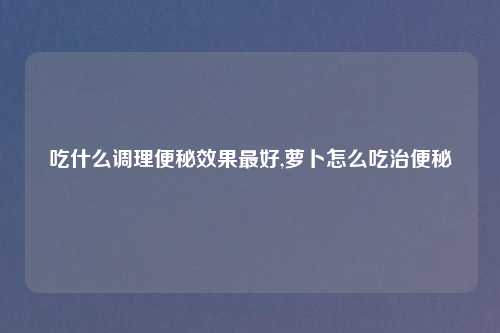 吃什么调理便秘效果最好,萝卜怎么吃治便秘