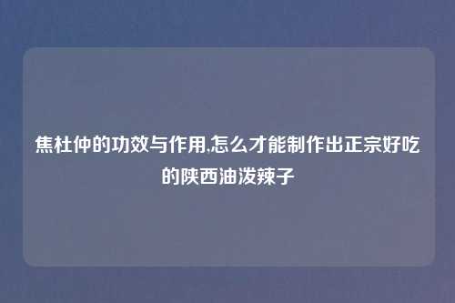 焦杜仲的功效与作用,怎么才能制作出正宗好吃的陕西油泼辣子