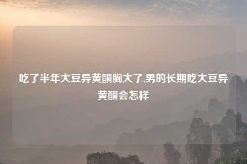 吃了半年大豆异黄酮胸大了,男的长期吃大豆异黄酮会怎样