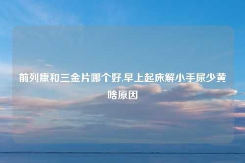 前列康和三金片哪个好,早上起床解小手尿少黄啥原因