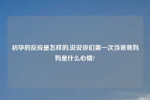 初孕的反应是怎样的,说说你们第一次当爸爸妈妈是什么心情?