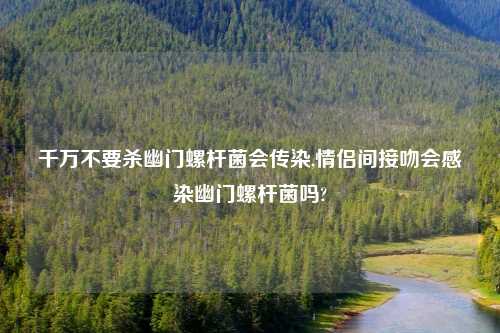 千万不要杀幽门螺杆菌会传染,情侣间接吻会感染幽门螺杆菌吗?