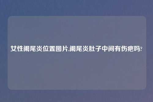 女性阑尾炎位置图片,阑尾炎肚子中间有伤疤吗?