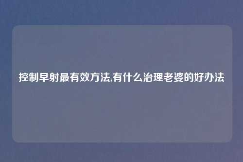 控制早射最有效方法,有什么治理老婆的好办法