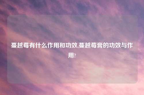 蔓越莓有什么作用和功效,蔓越莓膏的功效与作用?