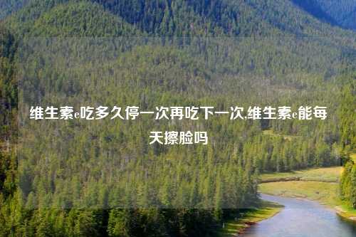 维生素e吃多久停一次再吃下一次,维生素e能每天擦脸吗