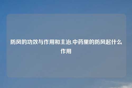 防风的功效与作用和主治,中药里的防风起什么作用