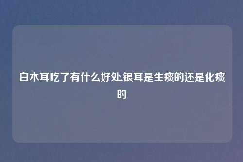 白木耳吃了有什么好处,银耳是生痰的还是化痰的