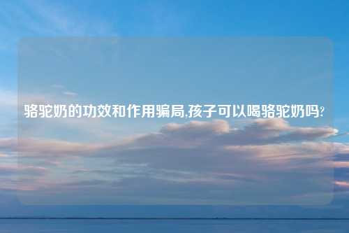 骆驼奶的功效和作用骗局,孩子可以喝骆驼奶吗?