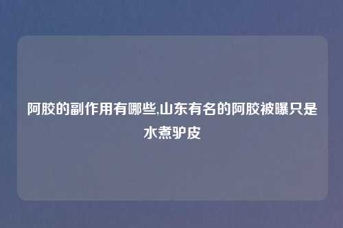 阿胶的副作用有哪些,山东有名的阿胶被曝只是水煮驴皮