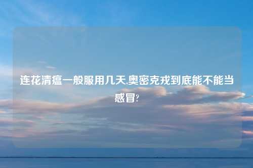 连花清瘟一般服用几天,奥密克戎到底能不能当感冒?