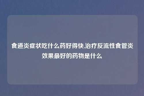 食道炎症状吃什么药好得快,治疗反流性食管炎效果最好的药物是什么