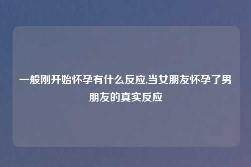 一般刚开始怀孕有什么反应,当女朋友怀孕了男朋友的真实反应
