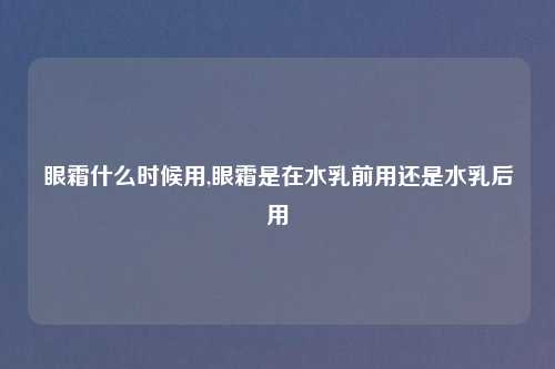 眼霜什么时候用,眼霜是在水乳前用还是水乳后用