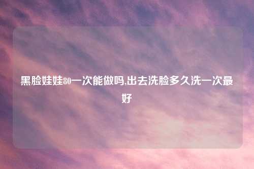 黑脸娃娃80一次能做吗,出去洗脸多久洗一次最好