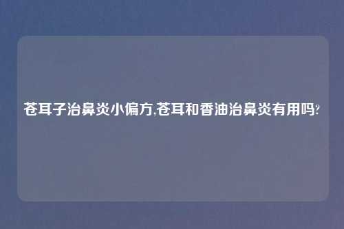 苍耳子治鼻炎小偏方,苍耳和香油治鼻炎有用吗?
