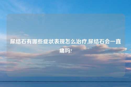 尿结石有哪些症状表现怎么治疗,尿结石会一直痛吗?