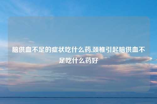 脑供血不足的症状吃什么药,颈椎引起脑供血不足吃什么药好