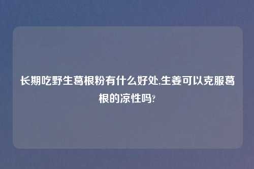 长期吃野生葛根粉有什么好处,生姜可以克服葛根的凉性吗?