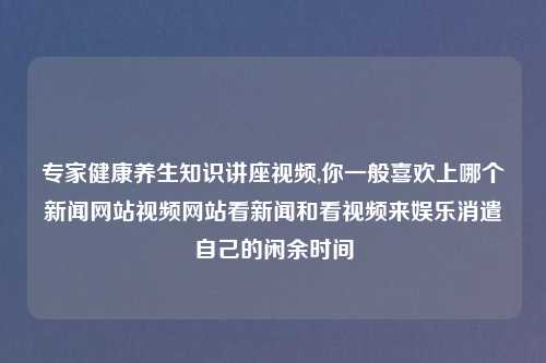 专家健康养生知识讲座视频,你一般喜欢上哪个新闻网站视频网站看新闻和看视频来娱乐消遣自己的闲余时间