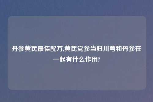 丹参黄芪最佳配方,黄芪党参当归川芎和丹参在一起有什么作用?