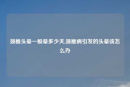 颈椎头晕一般晕多少天,颈椎病引发的头晕该怎么办