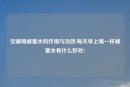 空腹喝蜂蜜水的作用与功效,每天早上喝一杯蜂蜜水有什么好处?