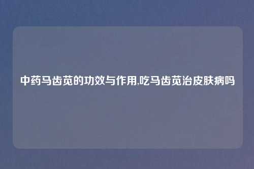 中药马齿苋的功效与作用,吃马齿苋治皮肤病吗