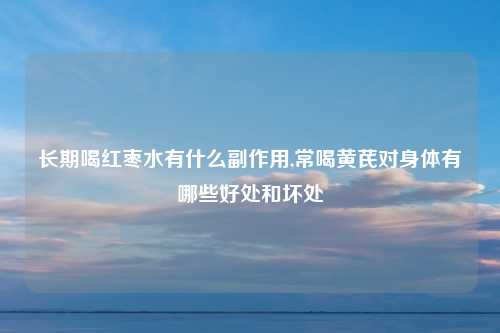 长期喝红枣水有什么副作用,常喝黄芪对身体有哪些好处和坏处