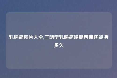 乳腺癌图片大全,三阴型乳腺癌晚期四期还能活多久