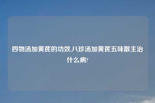 四物汤加黄芪的功效,八珍汤加黄芪五味散主治什么病?
