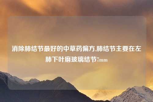 消除肺结节最好的中草药偏方,肺结节主要在左肺下叶磨玻璃结节7mm