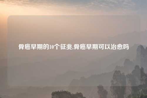 骨癌早期的10个征兆,骨癌早期可以治愈吗