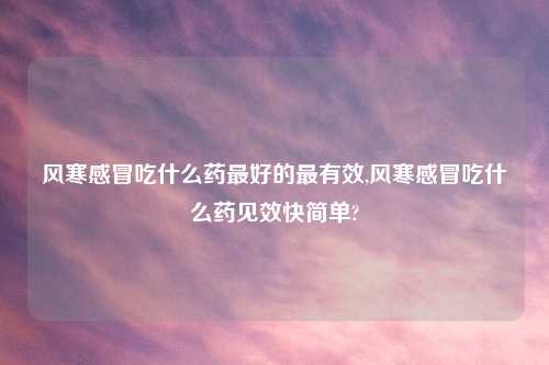 风寒感冒吃什么药最好的最有效,风寒感冒吃什么药见效快简单?