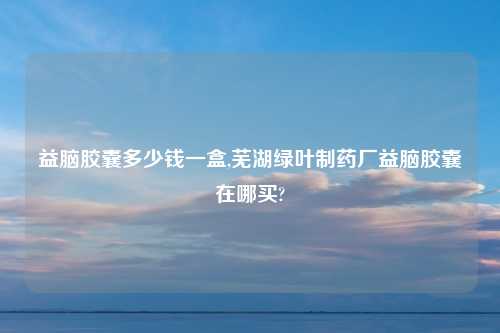 益脑胶囊多少钱一盒,芜湖绿叶制药厂益脑胶囊在哪买?