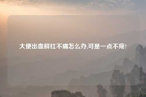 大便出血鲜红不痛怎么办,可是一点不疼?