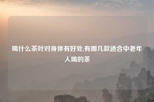 喝什么茶叶对身体有好处,有哪几款适合中老年人喝的茶