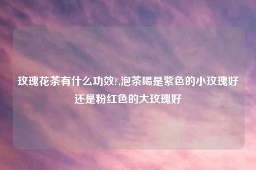 玫瑰花茶有什么功效?,泡茶喝是紫色的小玫瑰好还是粉红色的大玫瑰好