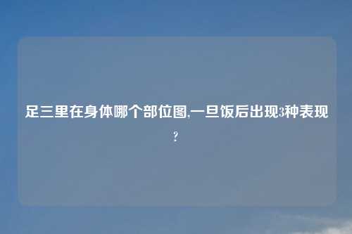 足三里在身体哪个部位图,一旦饭后出现3种表现?