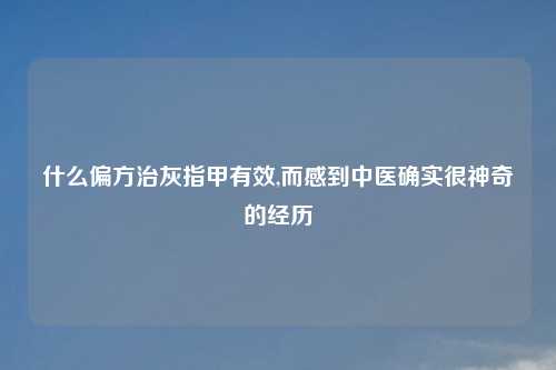 什么偏方治灰指甲有效,而感到中医确实很神奇的经历