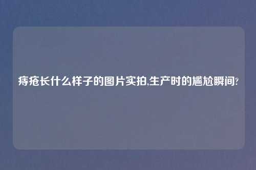 痔疮长什么样子的图片实拍,生产时的尴尬瞬间?