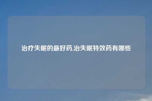 治疗失眠的最好药,治失眠特效药有哪些
