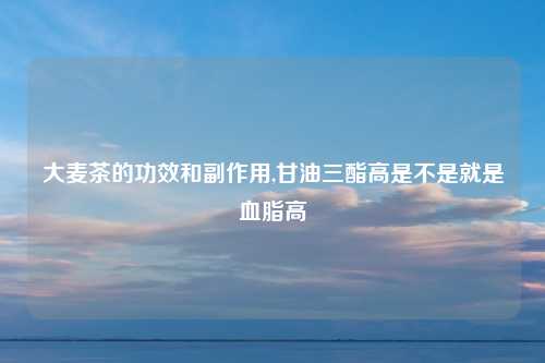 大麦茶的功效和副作用,甘油三酯高是不是就是血脂高