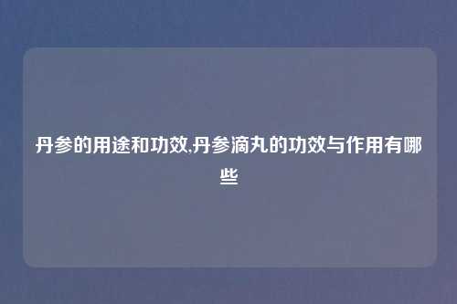 丹参的用途和功效,丹参滴丸的功效与作用有哪些