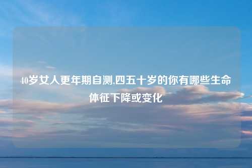 40岁女人更年期自测,四五十岁的你有哪些生命体征下降或变化