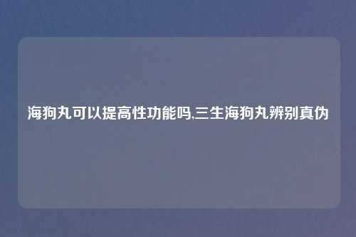 海狗丸可以提高性功能吗,三生海狗丸辨别真伪