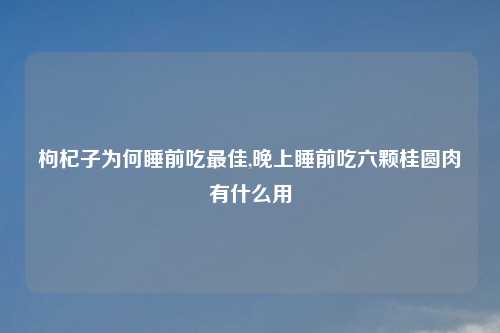 枸杞子为何睡前吃最佳,晚上睡前吃六颗桂圆肉有什么用