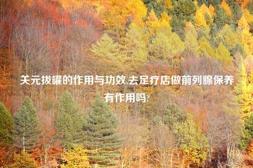关元拔罐的作用与功效,去足疗店做前列腺保养有作用吗?